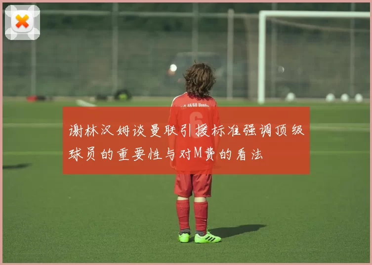 谢林汉姆谈曼联引援标准强调顶级球员的重要性与对M费的看法