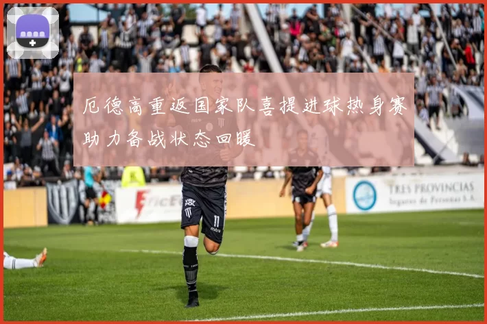 厄德高重返国家队喜提进球热身赛助力备战状态回暖