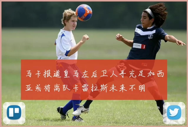 马卡报道皇马左后卫人手充足加西亚或将离队卡雷拉斯未来不明
