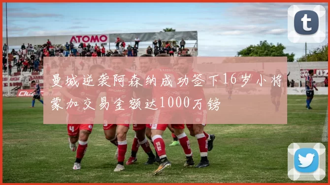 曼城逆袭阿森纳成功签下16岁小将蒙加交易金额达1000万镑