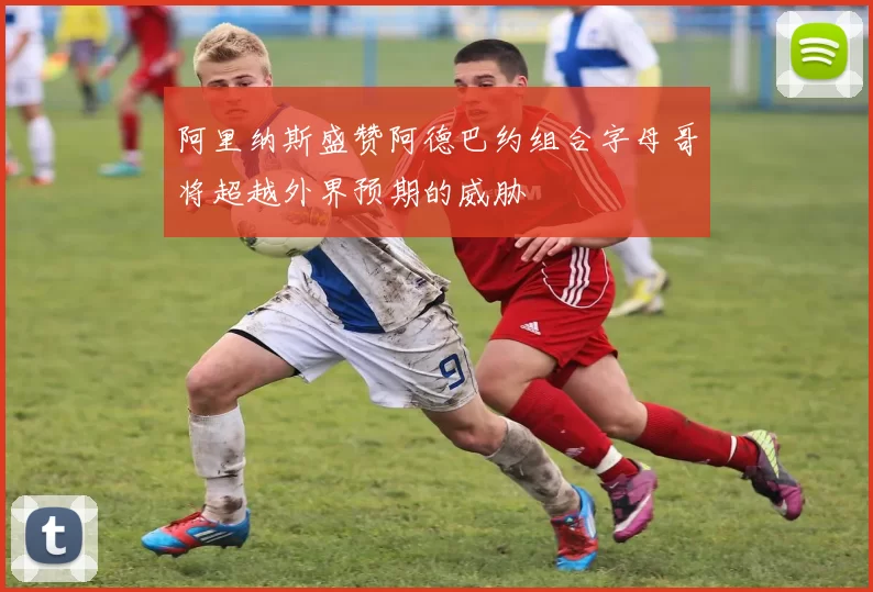 阿里纳斯盛赞阿德巴约组合字母哥将超越外界预期的威胁