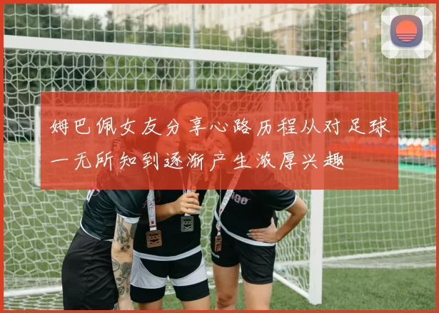 姆巴佩女友分享心路历程从对足球一无所知到逐渐产生浓厚兴趣