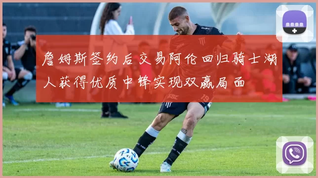 詹姆斯签约后交易阿伦回归骑士湖人获得优质中锋实现双赢局面