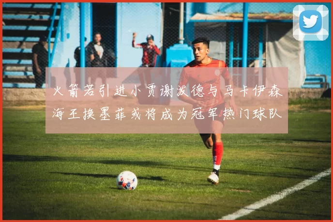 火箭若引进小贾谢泼德与马卡伊森海王换墨菲或将成为冠军热门球队