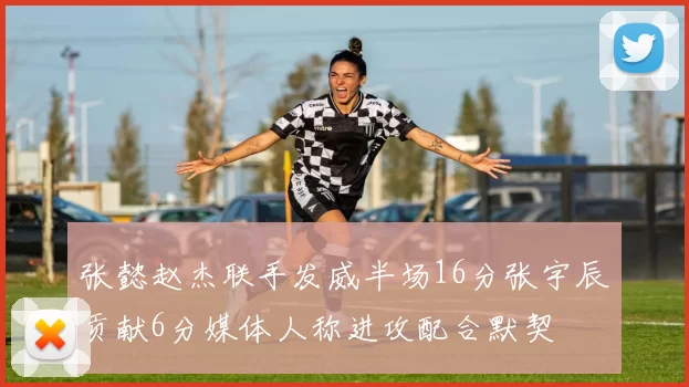 张懿赵杰联手发威半场16分张宇辰贡献6分媒体人称进攻配合默契