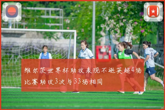 维尔茨世界杯助攻表现不逊英超4场比赛助攻3次与33场相同