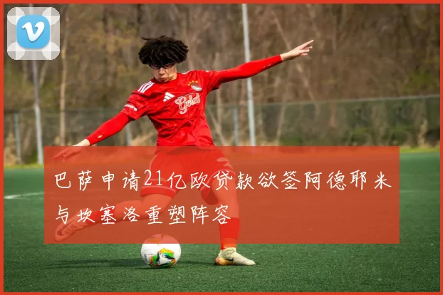 巴萨申请21亿欧贷款欲签阿德耶米与坎塞洛重塑阵容